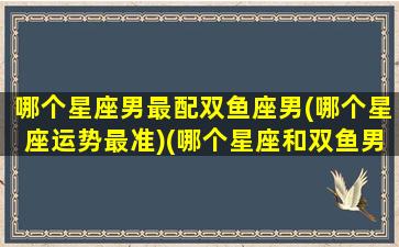 哪个星座男最配双鱼座男(哪个星座运势最准)(哪个星座和双鱼男最配)