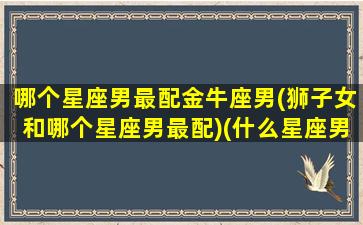 哪个星座男最配金牛座男(狮子女和哪个星座男最配)(什么星座男配金牛女)