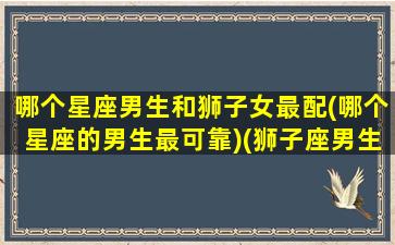 哪个星座男生和狮子女最配(哪个星座的男生最可靠)(狮子座男生和哪个星座女最不合适)