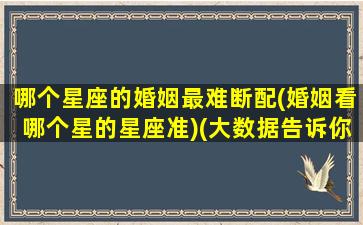 哪个星座的婚姻最难断配(婚姻看哪个星的星座准)(大数据告诉你哪两个星座结婚率最高)