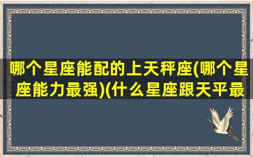 哪个星座能配的上天秤座(哪个星座能力最强)(什么星座跟天平最配对)