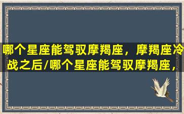 哪个星座能驾驭摩羯座，摩羯座冷战之后/哪个星座能驾驭摩羯座，摩羯座冷战之后-我的网站