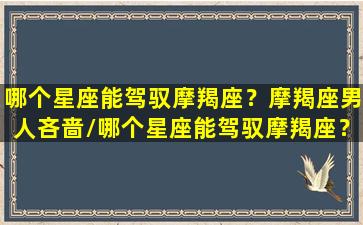 哪个星座能驾驭摩羯座？摩羯座男人吝啬/哪个星座能驾驭摩羯座？摩羯座男人吝啬-我的网站