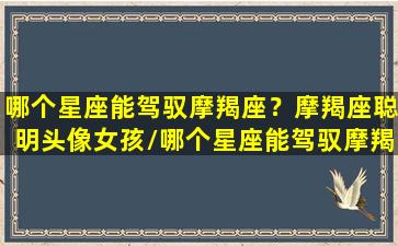 哪个星座能驾驭摩羯座？摩羯座聪明头像女孩/哪个星座能驾驭摩羯座？摩羯座聪明头像女孩-我的网站