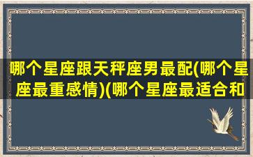 哪个星座跟天秤座男最配(哪个星座最重感情)(哪个星座最适合和天秤男谈恋爱)