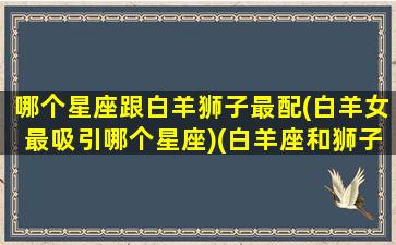 哪个星座跟白羊狮子最配(白羊女最吸引哪个星座)(白羊座和狮子座哪个星座厉害)