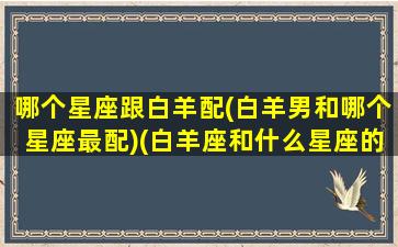 哪个星座跟白羊配(白羊男和哪个星座最配)(白羊座和什么星座的男生最配)