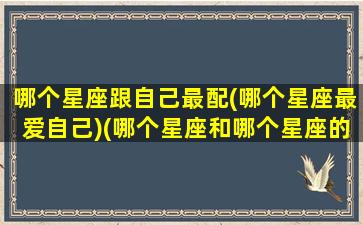 哪个星座跟自己最配(哪个星座最爱自己)(哪个星座和哪个星座的人最配)