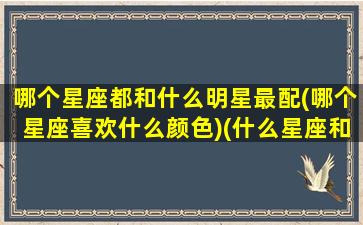 哪个星座都和什么明星最配(哪个星座喜欢什么颜色)(什么星座和谁最配)