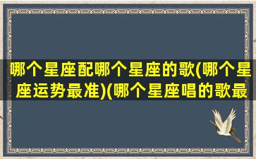 哪个星座配哪个星座的歌(哪个星座运势最准)(哪个星座唱的歌最好听)