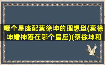 哪个星座配蔡徐坤的理想型(蔡徐坤婚神落在哪个星座)(蔡徐坤和什么生肖最配)