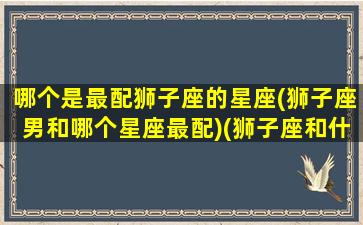 哪个是最配狮子座的星座(狮子座男和哪个星座最配)(狮子座和什么星座男生)