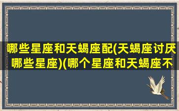 哪些星座和天蝎座配(天蝎座讨厌哪些星座)(哪个星座和天蝎座不合)