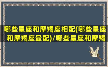 哪些星座和摩羯座相配(哪些星座和摩羯座最配)/哪些星座和摩羯座相配(哪些星座和摩羯座最配)-我的网站