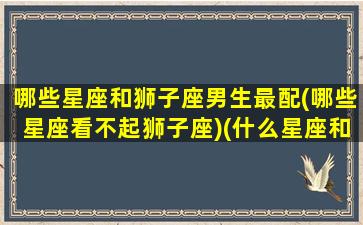 哪些星座和狮子座男生最配(哪些星座看不起狮子座)(什么星座和狮子座相互排斥)