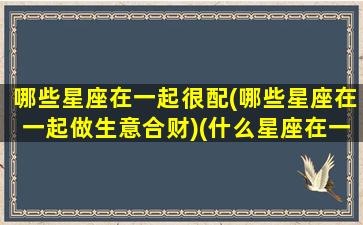 哪些星座在一起很配(哪些星座在一起做生意合财)(什么星座在一起能赚钱)