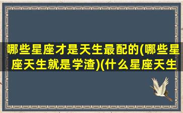 哪些星座才是天生最配的(哪些星座天生就是学渣)(什么星座天生就很聪明)