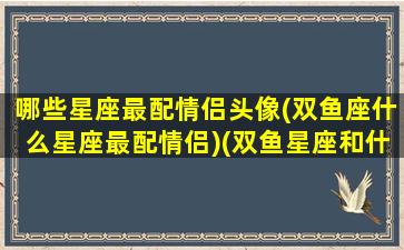 哪些星座最配情侣头像(双鱼座什么星座最配情侣)(双鱼星座和什么星座最配当情侣)