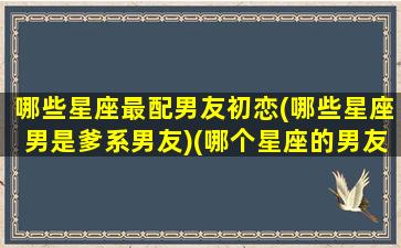 哪些星座最配男友初恋(哪些星座男是爹系男友)(哪个星座的男友最好)