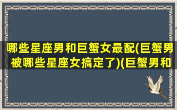 哪些星座男和巨蟹女最配(巨蟹男被哪些星座女搞定了)(巨蟹男和什么星座的女生最配)