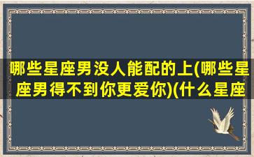 哪些星座男没人能配的上(哪些星座男得不到你更爱你)(什么星座的男生没有安全感)