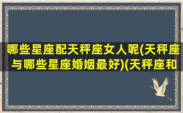 哪些星座配天秤座女人呢(天秤座与哪些星座婚姻最好)(天秤座和什么星座最配做女朋友)