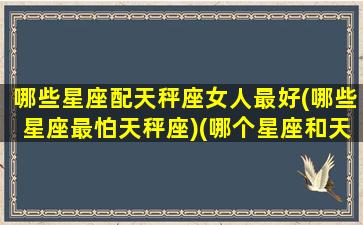 哪些星座配天秤座女人最好(哪些星座最怕天秤座)(哪个星座和天秤座女最配)