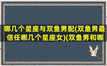 哪几个星座与双鱼男配(双鱼男最信任哪几个星座女)(双鱼男和哪个星座配对)