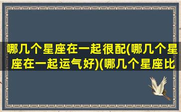 哪几个星座在一起很配(哪几个星座在一起运气好)(哪几个星座比较配)