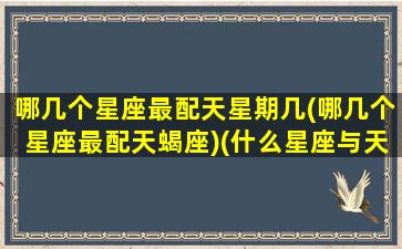 哪几个星座最配天星期几(哪几个星座最配天蝎座)(什么星座与天蝎最配)