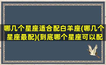 哪几个星座适合配白羊座(哪几个星座最配)(到底哪个星座可以配上白羊的深情)