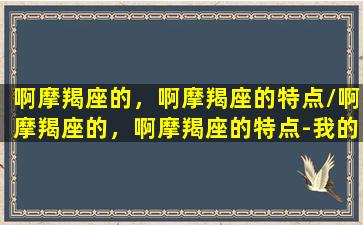 啊摩羯座的，啊摩羯座的特点/啊摩羯座的，啊摩羯座的特点-我的网站(摩羯座好厉害)