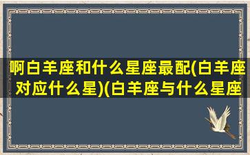 啊白羊座和什么星座最配(白羊座对应什么星)(白羊座与什么星座般配)