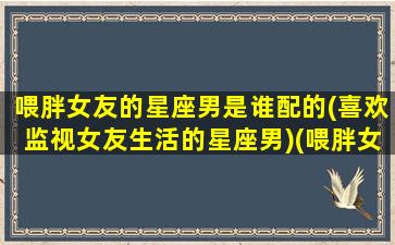 喂胖女友的星座男是谁配的(喜欢监视女友生活的星座男)(喂胖女友100斤)