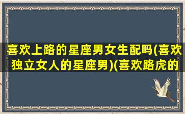 喜欢上路的星座男女生配吗(喜欢独立女人的星座男)(喜欢路虎的女生)