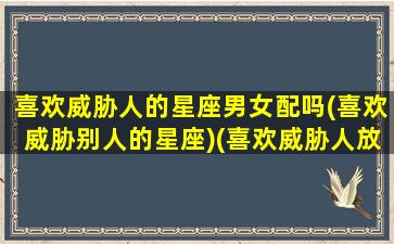 喜欢威胁人的星座男女配吗(喜欢威胁别人的星座)(喜欢威胁人放狠话的男人心理)