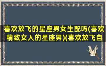 喜欢放飞的星座男女生配吗(喜欢精致女人的星座男)(喜欢放飞自我的人)