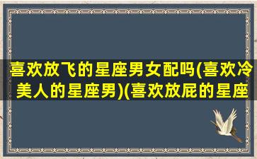 喜欢放飞的星座男女配吗(喜欢冷美人的星座男)(喜欢放屁的星座)