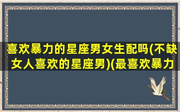 喜欢暴力的星座男女生配吗(不缺女人喜欢的星座男)(最喜欢暴力的星座)