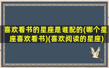 喜欢看书的星座是谁配的(哪个星座喜欢看书)(喜欢阅读的星座)