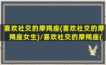 喜欢社交的摩羯座(喜欢社交的摩羯座女生)/喜欢社交的摩羯座(喜欢社交的摩羯座女生)-我的网站