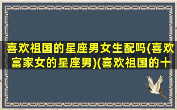 喜欢祖国的星座男女生配吗(喜欢富家女的星座男)(喜欢祖国的十个理由)