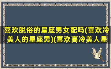 喜欢脱俗的星座男女配吗(喜欢冷美人的星座男)(喜欢高冷美人星座男)