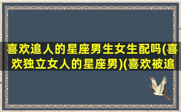 喜欢追人的星座男生女生配吗(喜欢独立女人的星座男)(喜欢被追的星座男)