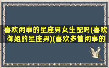 喜欢闲事的星座男女生配吗(喜欢御姐的星座男)(喜欢多管闲事的星座)