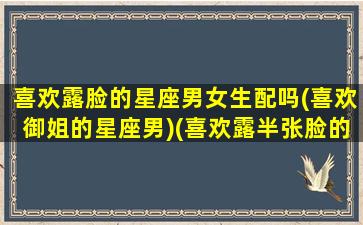 喜欢露脸的星座男女生配吗(喜欢御姐的星座男)(喜欢露半张脸的女生)