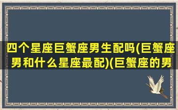 四个星座巨蟹座男生配吗(巨蟹座男和什么星座最配)(巨蟹座的男人跟什么星座最般配)