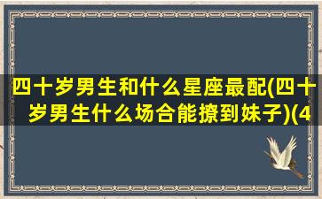 四十岁男生和什么星座最配(四十岁男生什么场合能撩到妹子)(40岁的男人)