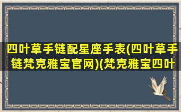 四叶草手链配星座手表(四叶草手链梵克雅宝官网)(梵克雅宝四叶草手链,手链的材质有哪几种)