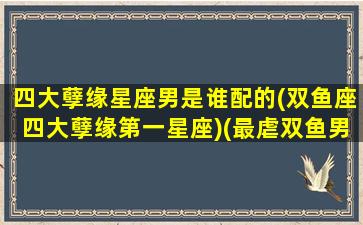 四大孽缘星座男是谁配的(双鱼座四大孽缘第一星座)(最虐双鱼男的星座)